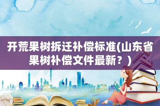 開荒果樹拆遷補償標準(山東省果樹補償文件最新？)