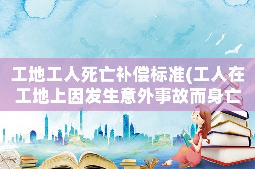 工地工人死亡補償標準(工人在工地上因發生意外事故而身亡，這種情況工地該如何進行賠償？)