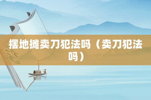 擺地攤賣刀犯法嗎（賣刀犯法嗎）