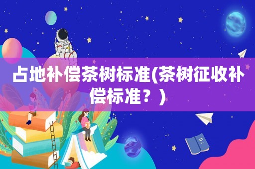 占地補償茶樹標準(茶樹征收補償標準？)