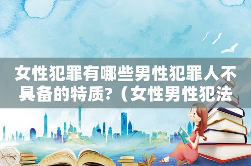 女性犯罪有哪些男性犯罪人不具備的特質?（女性男性犯法嗎）