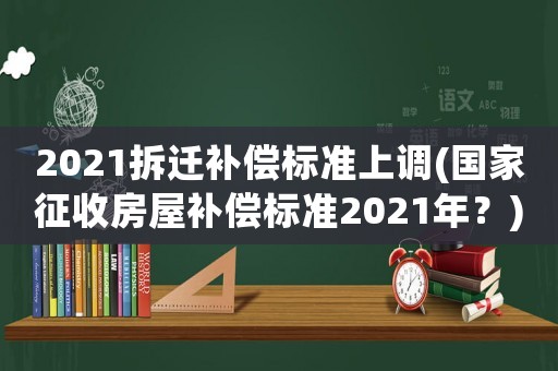 2021拆遷補償標準上調(國家征收房屋補償標準2021年？)