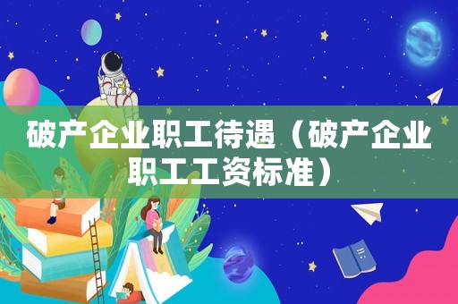 破產(chǎn)企業(yè)職工待遇（破產(chǎn)企業(yè)職工工資標(biāo)準(zhǔn)）