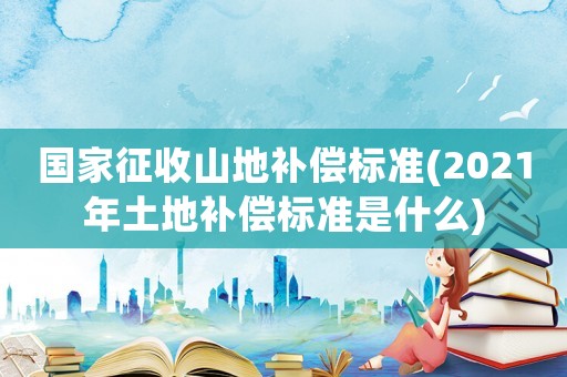 國家征收山地補償標準(2021年土地補償標準是什么)