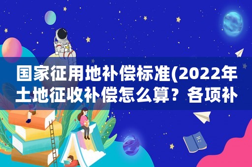 國家征用地補償標準(2022年土地征收補償怎么算？各項補償標準是什么？)