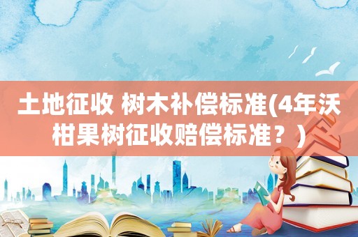 土地征收 樹木補(bǔ)償標(biāo)準(zhǔn)(4年沃柑果樹征收賠償標(biāo)準(zhǔn)？)