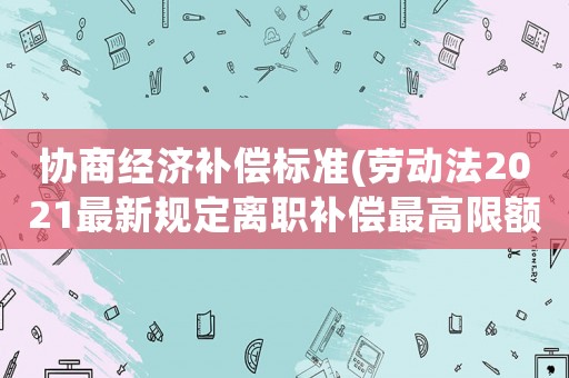協商經濟補償標準(勞動法2021最新規定離職補償最高限額？)