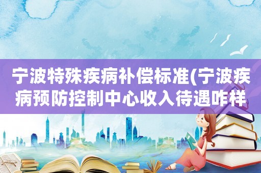 寧波特殊疾病補償標準(寧波疾病預防控制中心收入待遇咋樣)