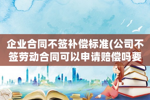 企業(yè)合同不簽補償標準(公司不簽勞動合同可以申請賠償嗎要注意什么)