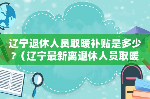遼寧退休人員取暖補(bǔ)貼是多少?（遼寧最新離退休人員取暖費(fèi)標(biāo)準(zhǔn)）