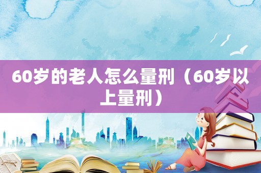 60歲的老人怎么量刑（60歲以上量刑）
