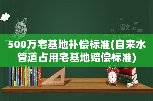 500萬宅基地補償標準(自來水管道占用宅基地賠償標準)