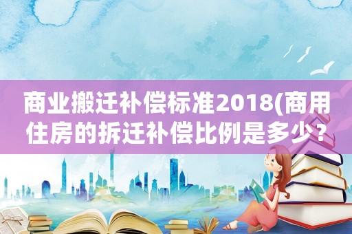 商業搬遷補償標準2018(商用住房的拆遷補償比例是多少？)