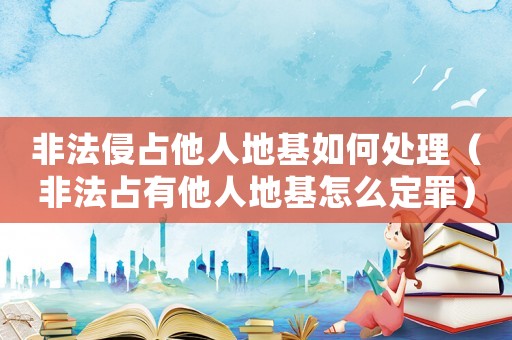 非法侵占他人地基如何處理（非法占有他人地基怎么定罪）