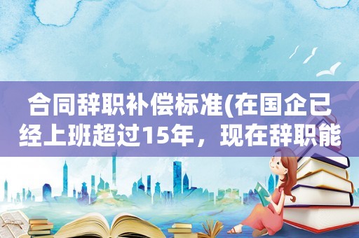 合同辭職補償標準(在國企已經上班超過15年，現在辭職能得到補償嗎)