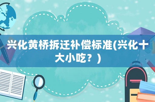 興化黃橋拆遷補(bǔ)償標(biāo)準(zhǔn)(興化十大小吃？)