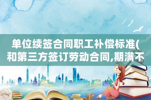 單位續(xù)簽合同職工補(bǔ)償標(biāo)準(zhǔn)(和第三方簽訂勞動(dòng)合同,期滿不再續(xù)簽是否有補(bǔ)償金？)