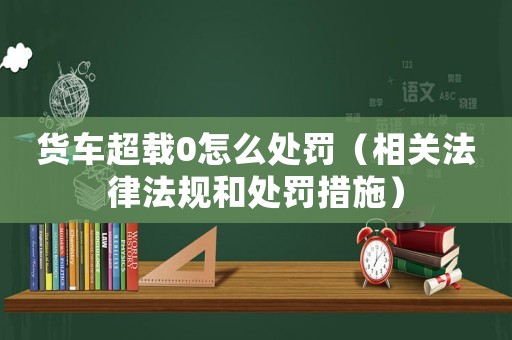 貨車超載0怎么處罰（相關法律法規和處罰措施）