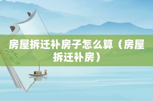 房屋拆遷補房子怎么算（房屋拆遷補房）