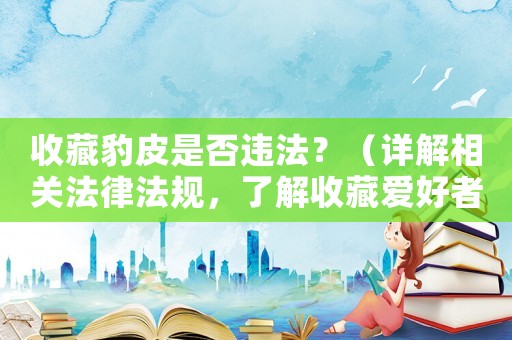 收藏豹皮是否違法？（詳解相關法律法規，了解收藏愛好者的權益保護）