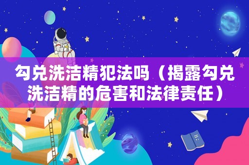 勾兌洗潔精犯法嗎（揭露勾兌洗潔精的危害和法律責任）