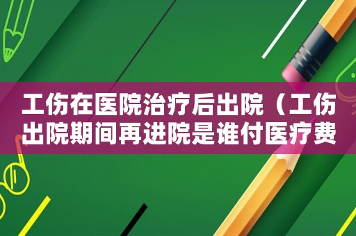 工傷在醫院治療后出院（工傷出院期間再進院是誰付醫療費）