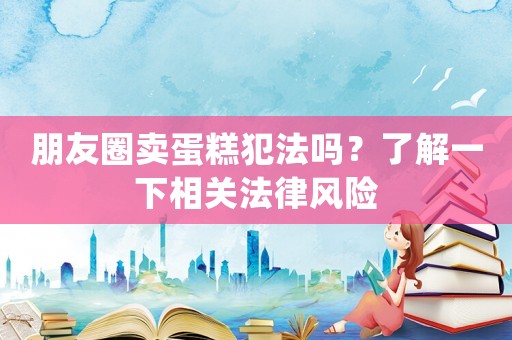 朋友圈賣蛋糕犯法嗎？了解一下相關法律風險