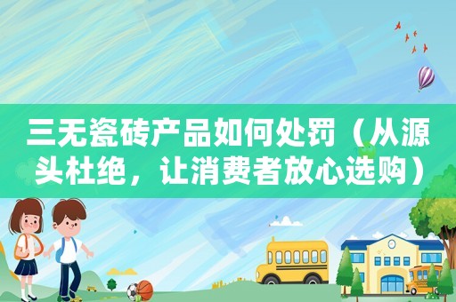三無瓷磚產品如何處罰（從源頭杜絕，讓消費者放心選購）