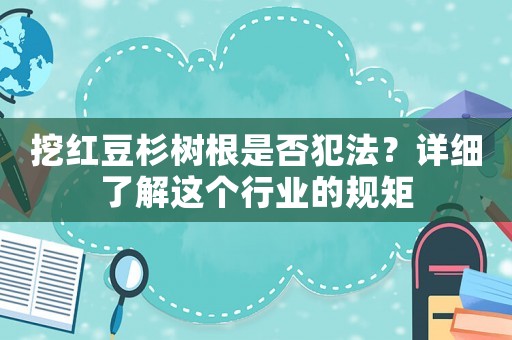 挖紅豆杉樹根是否犯法？詳細了解這個行業的規矩