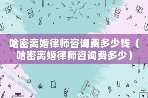 哈密離婚律師咨詢費多少錢（哈密離婚律師咨詢費多少）