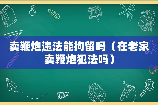 賣鞭炮違法能拘留嗎（在老家賣鞭炮犯法嗎）