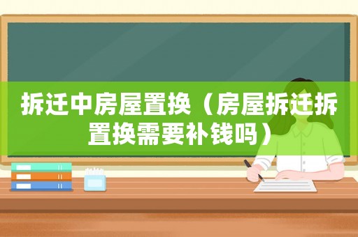 拆遷中房屋置換（房屋拆遷拆置換需要補(bǔ)錢(qián)嗎）