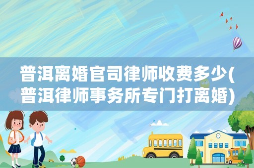 普洱離婚官司律師收費多少(普洱律師事務所專門打離婚)