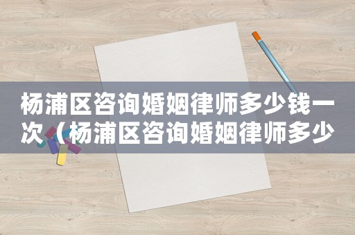 楊浦區咨詢婚姻律師多少錢一次（楊浦區咨詢婚姻律師多少錢）