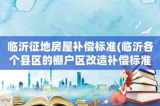 臨沂征地房屋補償標準(臨沂各個縣區的棚戶區改造補償標準是怎樣的？)