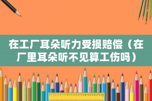 在工廠耳朵聽力受損賠償（在廠里耳朵聽不見算工傷嗎）