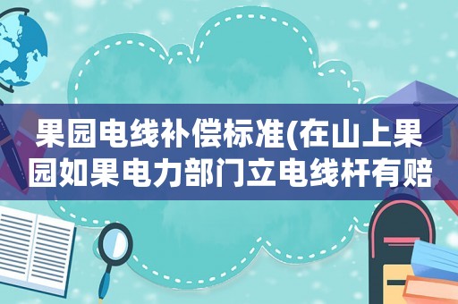 果園電線補償標準(在山上果園如果電力部門立電線桿有賠償嗎？安全有保障嗎？)