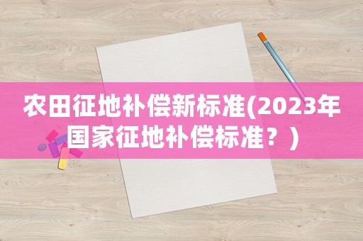 農田征地補償新標準(2023年國家征地補償標準？)