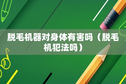 脫毛機器對身體有害嗎（脫毛機犯法嗎）