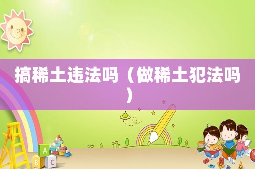 搞稀土違法嗎（做稀土犯法嗎）