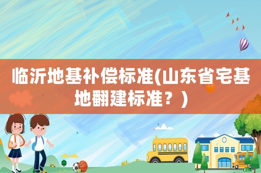 臨沂地基補償標準(山東省宅基地翻建標準？)