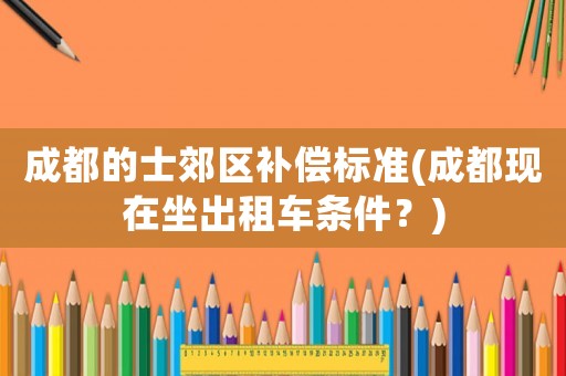 成都的士郊區補償標準(成都現在坐出租車條件？)