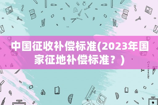 中國征收補償標準(2023年國家征地補償標準？)