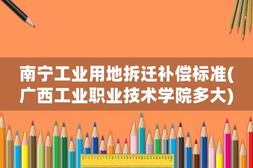 南寧工業用地拆遷補償標準(廣西工業職業技術學院多大)