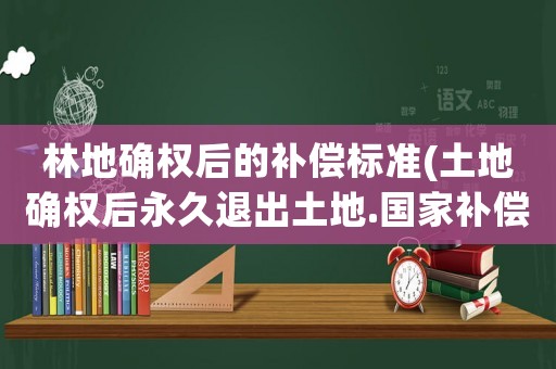 林地確權后的補償標準(土地確權后永久退出土地.國家補償多少錢一畝)