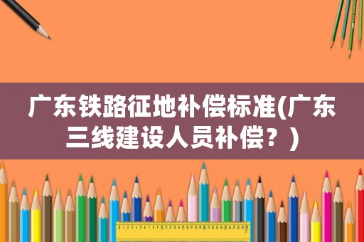 廣東鐵路征地補償標準(廣東三線建設人員補償？)