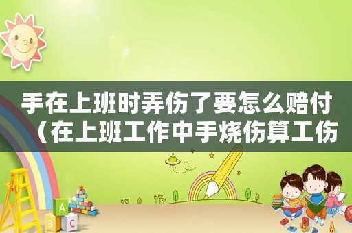 手在上班時弄傷了要怎么賠付（在上班工作中手燒傷算工傷么）
