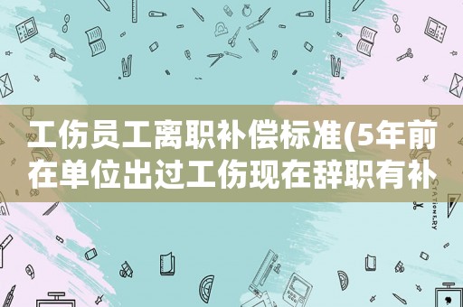 工傷員工離職補償標準(5年前在單位出過工傷現在辭職有補償嗎)