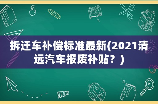 拆遷車補償標準最新(2021清遠汽車報廢補貼？)