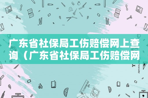 廣東省社保局工傷賠償網上查詢（廣東省社保局工傷賠償網）
